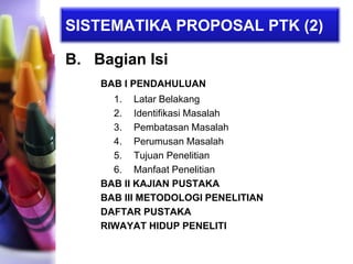 SISTEMATIKA PROPOSAL PTK (2)
B. Bagian Isi
BAB I PENDAHULUAN
1. Latar Belakang
2. Identifikasi Masalah
3. Pembatasan Masalah
4. Perumusan Masalah
5. Tujuan Penelitian
6. Manfaat Penelitian
BAB II KAJIAN PUSTAKA
BAB III METODOLOGI PENELITIAN
DAFTAR PUSTAKA
RIWAYAT HIDUP PENELITI
 