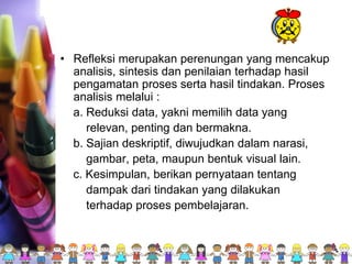 • Refleksi merupakan perenungan yang mencakup
analisis, sintesis dan penilaian terhadap hasil
pengamatan proses serta hasil tindakan. Proses
analisis melalui :
a. Reduksi data, yakni memilih data yang
relevan, penting dan bermakna.
b. Sajian deskriptif, diwujudkan dalam narasi,
gambar, peta, maupun bentuk visual lain.
c. Kesimpulan, berikan pernyataan tentang
dampak dari tindakan yang dilakukan
terhadap proses pembelajaran.
 