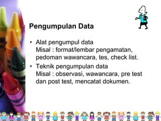 Pengumpulan Data
• Alat pengumpul data
Misal : format/lembar pengamatan,
pedoman wawancara, tes, check list.
• Teknik pengumpulan data
Misal : observasi, wawancara, pre test
dan post test, mencatat dokumen.
 