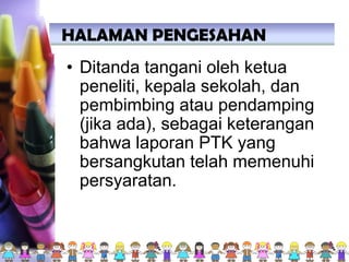 • Ditanda tangani oleh ketua
peneliti, kepala sekolah, dan
pembimbing atau pendamping
(jika ada), sebagai keterangan
bahwa laporan PTK yang
bersangkutan telah memenuhi
persyaratan.
HALAMAN PENGESAHAN
 