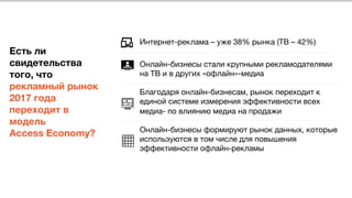  
 
 
Есть ли
свидетельства
того, что
рекламный рынок
2017 года
переходит в
модель 
Access Economy?
Интернет-реклама – уже 38% рынка (ТВ – 42%) 

Онлайн-бизнесы стали крупными рекламодателями
на ТВ и в других «офлайн»-медиа 

Благодаря онлайн-бизнесам, рынок переходит к
единой системе измерения эффективности всех
медиа- по влиянию медиа на продажи

Онлайн-бизнесы формируют рынок данных, которые
используются в том числе для повышения
эффективности офлайн-рекламы
 