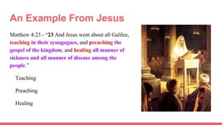 An Example From Jesus
Matthew 4:23 - “23 And Jesus went about all Galilee,
teaching in their synagogues, and preaching the
gospel of the kingdom, and healing all manner of
sickness and all manner of disease among the
people.”
Teaching
Preaching
Healing
 