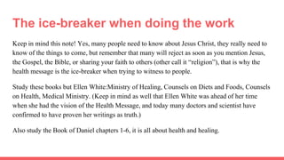 The ice-breaker when doing the work
Keep in mind this note! Yes, many people need to know about Jesus Christ, they really need to
know of the things to come, but remember that many will reject as soon as you mention Jesus,
the Gospel, the Bible, or sharing your faith to others (other call it “religion”), that is why the
health message is the ice-breaker when trying to witness to people.
Study these books but Ellen White:Ministry of Healing, Counsels on Diets and Foods, Counsels
on Health, Medical Ministry. (Keep in mind as well that Ellen White was ahead of her time
when she had the vision of the Health Message, and today many doctors and scientist have
confirmed to have proven her writings as truth.)
Also study the Book of Daniel chapters 1-6, it is all about health and healing.
 