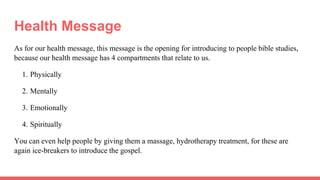 Health Message
As for our health message, this message is the opening for introducing to people bible studies,
because our health message has 4 compartments that relate to us.
1. Physically
2. Mentally
3. Emotionally
4. Spiritually
You can even help people by giving them a massage, hydrotherapy treatment, for these are
again ice-breakers to introduce the gospel.
 