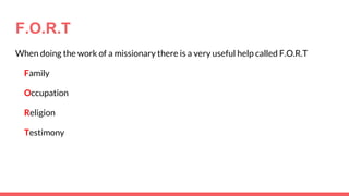 F.O.R.T
When doing the work of a missionary there is a very useful help called F.O.R.T
Family
Occupation
Religion
Testimony
 