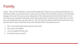 Family
Family – This is the first thing that is easiest to talk to people about. People are at ease talking about themselves or
their family. Make sure to learn the person’s name and use it! Someone has said that the sweetest word in the human
language is the name of the person you are talking about. Talk to the person about himself and his family. He will
know that you are interested to learn about various interests that he has. Get them to tell you where they were born,
how many children they have, and where they live. This will relax them and divert their minds from the fear of you
and your mission. They will feel that you are truly interested in them. Ask questions such as:
1. How is your family doing? (look at pictures on the wall)
2. Do you have any children?
3. Are you originally from this area?
4. In what area were you raised?
 