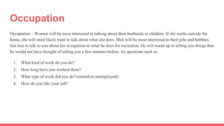 Occupation
Occupation – Women will be most interested in talking about their husbands or children. If she works outside the
home, she will most likely want to talk about what she does. Men will be most interested in their jobs and hobbies.
Get him to talk to you about his occupation or what he does for recreation. He will warm up to telling you things that
he would not have thought of telling you a few minutes before. As questions such as:
1. What kind of work do you do?
2. How long have you worked there?
3. What type of work did you do? (retired or unemployed)
4. How do you like your job?
 