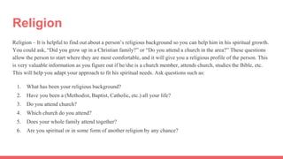 Religion
Religion – It is helpful to find out about a person’s religious background so you can help him in his spiritual growth.
You could ask, “Did you grow up in a Christian family?” or “Do you attend a church in the area?” These questions
allow the person to start where they are most comfortable, and it will give you a religious profile of the person. This
is very valuable information as you figure out if he/she is a church member, attends church, studies the Bible, etc.
This will help you adapt your approach to fit his spiritual needs. Ask questions such as:
1. What has been your religious background?
2. Have you been a (Methodist, Baptist, Catholic, etc.) all your life?
3. Do you attend church?
4. Which church do you attend?
5. Does your whole family attend together?
6. Are you spiritual or in some form of another religion by any chance?
 
