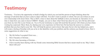Testimony
Testimony – You have the opportunity to build a bridge by which you can lead the person to begin thinking about the
message of salvation that you have come to share with him. You don’t want to preach or exhort, but you can witness to your
own relationship with Jesus Christ. This is NOT a time to share about the Sabbath or how you became an Adventist. It is a
time to share how you came to know CHRIST. Simply, you are to share what Christ has done for you, how He has delivered
you from sin, how He is your friend, etc. Try to fit your testimony to some felt need that the person with whom you have been
visiting has expressed. Show them, by sharing your own experience in Christ how He has been the answer to a similar
problem that you have had in your life. This will help the person want to know that same Savior who has helped you, and it
will create a feeling of kinship with you as he or she identifies with your problem and the solution you found in Jesus. Here’s
some suggestions on what to say:
1. My life before I accepted Christ was…
2. How I became a Christian…
3. My life since becoming a Christian…
4. I have recently been sharing with my friends some interesting Bible lessons that have meant much to me. May I share
them with you?
 