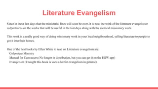 Literature Evangelism
Since in these last days that the ministerial lines will soon be over, it is now the work of the literature evangelist or
colporteur is on the works that will be useful in the last days along with the medical missionary work.
This work is a really good way of doing missionary work in your local neighbourhood, selling literature to people to
get it into their homes.
One of the best books by Ellen White to read on Literature evangelism are:
Colporteur Ministry
Manual for Canvassers (No longer in distribution, but you can get it on the EGW app)
Evangelism (Thought this book is used a lot for evangelism in general)
 