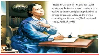 Recruits Called For - Night after night I
am standing before the people, bearing a very
positive testimony, and pleading with them to
be wide awake, and to take up the work of
circulating our literature.—(The Review and
Herald, April 20, 1905)
 