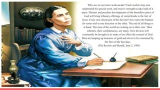Why are we not more wide-awake? Each worker may now
understand his special work, and receive strength to take hold of it
anew. Distinct and peculiar developments of the boundless glory of
God will bring tributary offerings of varied kinds to the feet of
Jesus. Every new disclosure of the Saviour's love turns the balance
for some soul in one direction or the other. The end of all things is
at hand. The men of the world are rushing on to their ruin. Their
schemes, their confederacies, are many. New devices will
continually be brought in to make of no effect the counsel of God.
Men are heaping up treasures of gold and silver to be consumed by
the fires of the last days.
(The Review and Herald, June 2, 1903)
 