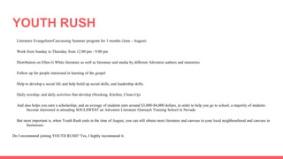 YOUTH RUSH
Literature Evangelism/Canvassing Summer program for 3 months (June - August)
Work from Sunday to Thursday from 12:00 pm - 9:00 pm
Distribution on Ellen G White literature as well as literature and media by different Adventist authors and ministries
Follow up for people interested in learning of the gospel
Help to develop a social life and help build up social skills, and leadership skills.
Daily worship, and daily activities that develop (Stocking, Kitchen, Clean-Up)
And also helps you earn a scholarship, and an average of students earn around $3,000-$4,000 dollars, in order to help you go to school, a majority of students
become interested in attending SOULSWEST an Adventist Literature Outreach Training School in Nevada
But most important is, when Youth Rush ends in the time of August, you can still obtain more literature and canvass in your local neighbourhood and canvass in
businesses.
Do I recommend joining YOUTH RUSH? Yes, I highly recommend it.
 