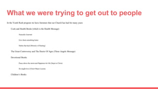 What we were trying to get out to people
In the Youth Rush program we have literature that our Church has had for many years
Cook and Health Books (which is the Health Message)
Naturally Gourmet
Give them something better
Habits that heal (Ministry of Healing)
The Great Controversy and The Desire Of Ages (Three Angels Message)
Devotional Books
Peace above the storm and Happiness for life (Steps to Christ)
He taught love (Christ Object Lessons
Children’s Books
 