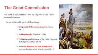 The Great Commission
The words of our Lord Jesus Christ are very clear to what He has
commanded us to do
Go out to the world, but in 4 different ways:
1. Is to preach of the coming kingdom. (Mark
16:15)
2. Making disciples (Matthew 28:19)
3. To baptize people in name of the Father, Son, and
Holy Spirit (Matthew 28:19)
4. And to lay hands on the sick, to help them
recover, in other words to heal. (Mark 16:18)
 