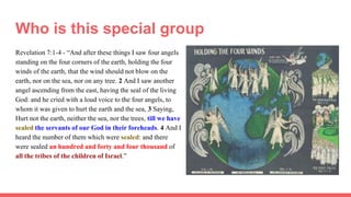 Who is this special group
Revelation 7:1-4 - “And after these things I saw four angels
standing on the four corners of the earth, holding the four
winds of the earth, that the wind should not blow on the
earth, nor on the sea, nor on any tree. 2 And I saw another
angel ascending from the east, having the seal of the living
God: and he cried with a loud voice to the four angels, to
whom it was given to hurt the earth and the sea, 3 Saying,
Hurt not the earth, neither the sea, nor the trees, till we have
sealed the servants of our God in their foreheads. 4 And I
heard the number of them which were sealed: and there
were sealed an hundred and forty and four thousand of
all the tribes of the children of Israel.”
 