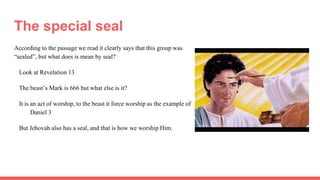 The special seal
According to the passage we read it clearly says that this group was
“sealed”, but what does is mean by seal?
Look at Revelation 13
The beast’s Mark is 666 but what else is it?
It is an act of worship, to the beast it force worship as the example of
Daniel 3
But Jehovah also has a seal, and that is how we worship Him.
 