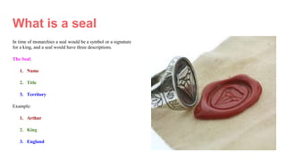 What is a seal
In time of monarchies a seal would be a symbol or a signature
for a king, and a seal would have three descriptions.
The Seal:
1. Name
2. Title
3. Territory
Example:
1. Arthur
2. King
3. England
 