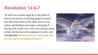 Revelation 14:6-7
“6 And I saw another angel fly in the midst of
heaven, having the everlasting gospel to preach
unto them that dwell on the earth, and to every
nation, and kindred, and tongue, and people,7
Saying with a loud voice, Fear God, and give glory
to him; for the hour of his judgment is come: and
worship him that made heaven, and earth, and
the sea, and the fountains of waters.”
 