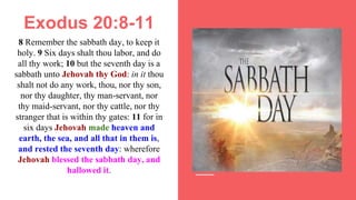 Exodus 20:8-11
8 Remember the sabbath day, to keep it
holy. 9 Six days shalt thou labor, and do
all thy work; 10 but the seventh day is a
sabbath unto Jehovah thy God: in it thou
shalt not do any work, thou, nor thy son,
nor thy daughter, thy man-servant, nor
thy maid-servant, nor thy cattle, nor thy
stranger that is within thy gates: 11 for in
six days Jehovah made heaven and
earth, the sea, and all that in them is,
and rested the seventh day: wherefore
Jehovah blessed the sabbath day, and
hallowed it.
 