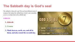 The Sabbath day is God’s seal
The sabbath is Jehovah’s seal! We see from different areas of
scripture that indeed the sabbath day is God’s seal, remember
even we worship God on the sabbath day!
SABBATH:
1. Jehovah
2. Creator
3. Made heaven, earth, sea, and all in
them, and also rested the seventh day.
 