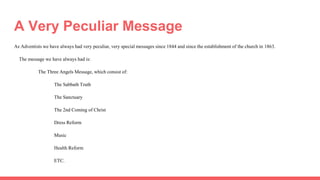 A Very Peculiar Message
As Adventists we have always had very peculiar, very special messages since 1844 and since the establishment of the church in 1863.
The message we have always had is:
The Three Angels Message, which consist of:
The Sabbath Truth
The Sanctuary
The 2nd Coming of Christ
Dress Reform
Music
Health Reform
ETC.
 
