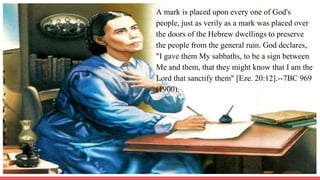 A mark is placed upon every one of God's
people, just as verily as a mark was placed over
the doors of the Hebrew dwellings to preserve
the people from the general ruin. God declares,
"I gave them My sabbaths, to be a sign between
Me and them, that they might know that I am the
Lord that sanctify them" [Eze. 20:12].--7BC 969
(1900).
 