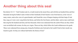 Another thing about this seal
Revelation 14:1-5 - “And I looked, and, lo, a Lamb stood on the mount Sion, and with him an hundred forty and four
thousand, having his Father's name written in their foreheads.2 And I heard a voice from heaven, as the voice of
many waters, and as the voice of a great thunder: and I heard the voice of harpers harping with their harps:3 And
they sung as it were a new song before the throne, and before the four beasts, and the elders: and no man could learn
that song but the hundred and forty and four thousand, which were redeemed from the earth.4 These are they which
were not defiled with women; for they are virgins. These are they which follow the Lamb whithersoever he goeth.
These were redeemed from among men, being the firstfruits unto God and to the Lamb.5 And in their mouth was
found no guile: for they are without fault before the throne of God.”
 