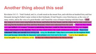 Another thing about this seal
Revelation 14:1-5 - “And I looked, and, lo, a Lamb stood on the mount Sion, and with him an hundred forty and four
thousand, having his Father's name written in their foreheads. 2 And I heard a voice from heaven, as the voice of
many waters, and as the voice of a great thunder: and I heard the voice of harpers harping with their harps: 3 And
they sung as it were a new song before the throne, and before the four beasts, and the elders: and no man could learn
that song but the hundred and forty and four thousand, which were redeemed from the earth. 4 These are they which
were not defiled with women *(women symbolizing churches, could be false doctrines); for they are virgins
*(they stayed pure to the church). These are they which follow the Lamb whithersoever he goeth. These were
redeemed *(they are saved) from among men, being the firstfruits *(they have overcame sin throughout their
lives and became christ-like in character and actions) unto God and to the Lamb. 5 And in their mouth was
found no guile *(sly or slickness, to lie): for they are without fault before the throne of God.”
 