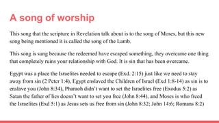 A song of worship
This song that the scripture in Revelation talk about is to the song of Moses, but this new
song being mentioned it is called the song of the Lamb.
This song is sung because the redeemed have escaped something, they overcame one thing
that completely ruins your relationship with God. It is sin that has been overcame.
Egypt was a place the Israelites needed to escape (Exd. 2:15) just like we need to stay
away from sin (2 Peter 1:4), Egypt enslaved the Children of Israel (Exd 1:8-14) as sin is to
enslave you (John 8:34), Pharaoh didn’t want to set the Israelites free (Exodus 5:2) as
Satan the father of lies doesn’t want to set you free (John 8:44), and Moses is who freed
the Israelites (Exd 5:1) as Jesus sets us free from sin (John 8:32; John 14:6; Romans 8:2)
 