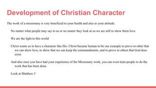 Development of Christian Character
The work of a missionary is very beneficial to your health and also to your attitude.
No matter what people may say to us or no matter they look at us we are still to show them love.
We are the light to this world
Christ wants us to have a character like His. Christ became human to be our example to prove to other that
we can show love, to show that we can keep the commandments, and to prove to others that God does
exist.
And also once you have had your experience of the Missionary work, you can even train people to do the
work that has been done.
Look at Matthew 5
 