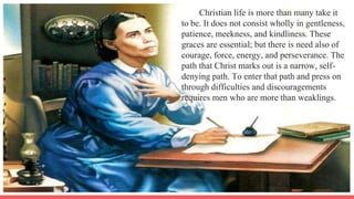 Christian life is more than many take it
to be. It does not consist wholly in gentleness,
patience, meekness, and kindliness. These
graces are essential; but there is need also of
courage, force, energy, and perseverance. The
path that Christ marks out is a narrow, self-
denying path. To enter that path and press on
through difficulties and discouragements
requires men who are more than weaklings.
 