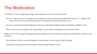 The Motivation
2 Timothy 4:7 “7 I have fought the good fight, I have finished the course, I have kept the faith;”
We are in a fight, but we are on the good side of the fight, and we keep the faith but what faith? Revelation 14:12 - “12 Here is the
patience of the saints: here are they that keep the commandments of God, and the faith of Jesus.”
We are in a constant spiritual battle (Ephesians 6:12), but we will suffer through persecution and tribulation (Matthew 24:9)
When we go out to tell the people of the coming kingdom, we are acyually hastening the second coming of Jesus.
Matthew 24:14 “14 This gospel of the kingdom shall be preached in the whole world as a testimony to all the nations, and then the end
will come.”
We as followers of Christ, we want the kingdom to come already, we do not want to delay the coming.
God does give warning of those that want delay and the unfaithful (Numbers 14:33)
 