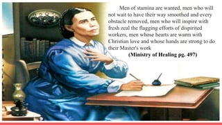 Men of stamina are wanted, men who will
not wait to have their way smoothed and every
obstacle removed, men who will inspire with
fresh zeal the flagging efforts of dispirited
workers, men whose hearts are warm with
Christian love and whose hands are strong to do
their Master's work
(Ministry of Healing pg. 497)
 