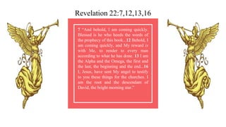 7 “And behold, I am coming quickly.
Blessed is he who heeds the words of
the prophecy of this book...12 Behold, I
am coming quickly, and My reward is
with Me, to render to every man
according to what he has done. 13 I am
the Alpha and the Omega, the first and
the last, the beginning and the end...16
I, Jesus, have sent My angel to testify
to you these things for the churches. I
am the root and the descendant of
David, the bright morning star.”
Revelation 22:7,12,13,16
 