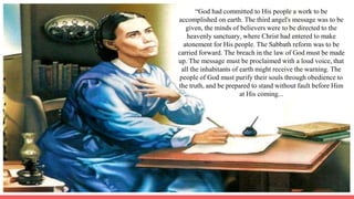 “God had committed to His people a work to be
accomplished on earth. The third angel's message was to be
given, the minds of believers were to be directed to the
heavenly sanctuary, where Christ had entered to make
atonement for His people. The Sabbath reform was to be
carried forward. The breach in the law of God must be made
up. The message must be proclaimed with a loud voice, that
all the inhabitants of earth might receive the warning. The
people of God must purify their souls through obedience to
the truth, and be prepared to stand without fault before Him
at His coming...
 