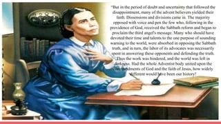 “But in the period of doubt and uncertainty that followed the
disappointment, many of the advent believers yielded their
faith. Dissensions and divisions came in. The majority
opposed with voice and pen the few who, following in the
providence of God, received the Sabbath reform and began to
proclaim the third angel's message. Many who should have
devoted their time and talents to the one purpose of sounding
warning to the world, were absorbed in opposing the Sabbath
truth, and in turn, the labor of its advocates was necessarily
spent in answering these opponents and defending the truth.
Thus the work was hindered, and the world was left in
darkness. Had the whole Adventist body united upon the
commandments of God and the faith of Jesus, how widely
different would have been our history!
 