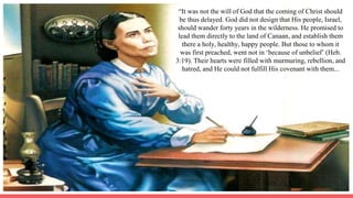 “It was not the will of God that the coming of Christ should
be thus delayed. God did not design that His people, Israel,
should wander forty years in the wilderness. He promised to
lead them directly to the land of Canaan, and establish them
there a holy, healthy, happy people. But those to whom it
was first preached, went not in ‘because of unbelief’ (Heb.
3:19). Their hearts were filled with murmuring, rebellion, and
hatred, and He could not fulfill His covenant with them...
 