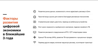 Факторы  
развития
цифровой
экономики  
в ближайшие  
3 года
Развитие рынка данных, возможность лично адресовать рекламу в Сети
Простой вход в рынок для клиента благодаря рекламным технологиям
Стремительная смерть десктопа, переход на мобильные устройства
Рост кросс-экранного и выборочного смотрения, падение линейного ТВ
Развития рекламного предложения в IPTV / OTT операторами связи
Единый ТВ-селлер (НРА), развитие ТВ-программатик и аукционных продаж
Перевод других медиа, включая наружную рекламу, на интернет-транспорт
 