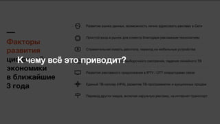 Факторы  
развития
цифровой
экономики  
в ближайшие  
3 года
Развитие рынка данных, возможность лично адресовать рекламу в Сети
Простой вход в рынок для клиента благодаря рекламным технологиям
Стремительная смерть десктопа, переход на мобильные устройства
Рост кросс-экранного и выборочного смотрения, падение линейного ТВ
Развития рекламного предложения в IPTV / OTT операторами связи
Единый ТВ-селлер (НРА), развитие ТВ-программатик и аукционных продаж
Перевод других медиа, включая наружную рекламу, на интернет-транспорт
К чему всё это приводит?,
 