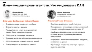 Изменяющаяся роль агентств. Что мы делаем в DAN
Михаил Шкляев 
Head of Data Lab, DAN 
michael.shklyaev@dentsuaegis.ru 
Data Lab в Dentsu Aegis Network Russia:
•  В первую очередь консалтинг, а не баинг
•  Стратегия работы с данными
•  Помощь бизнесу в получении ценности от 
данных (без отчуждения последних)
•  CRM-проекты, программы лояльности
•  Создание экосистем работы с данными клиентов
•  Кросс-экспертиза в разных отраслях знаний
•  Ответственность за доходность клиента
Агентство People & Screens
•  Стратегии продвижения онлайн-бизнесов
•  Планирование и оптимизация рекламных кампаний
в онлайн- и офлайн-медиа по performance KPI
•  Атрибуционное моделирование, эконометрика,
создание модели управления рекламными
инвестициями
•  Разработка и использование медийных продуктов,
основанных на данных
•  Монетизация рекламного инвентаря и данных
клиентов агентства
Андрей Чернышов 
Управляющий партнер, P&S 
anch@peoplescreens.com
 