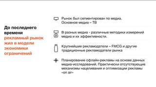  
 
 
 
До последнего
времени
рекламный рынок
жил в модели
экономики
ограничений
Рынок был сегментирован по медиа. 
Основное медиа – ТВ 

В разных медиа - различные методики измерений
медиа и их эффективности. 

Крупнейшие рекламодатели – FMCG и другие
традиционные рекламодатели рынка 

Планирование офлайн-рекламы на основе данных
медиа-исследований. Практически отсутствующие
механизмы нацеливания и оптимизации рекламы
«on air»
 