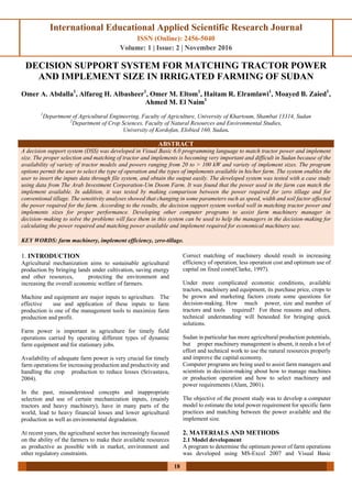 International Educational Applied Scientific Research Journal
ISSN (Online): 2456-5040
Volume: 1 | Issue: 2 | November 2016
18
DECISION SUPPORT SYSTEM FOR MATCHING TRACTOR POWER
AND IMPLEMENT SIZE IN IRRIGATED FARMING OF SUDAN
Omer A. Abdalla1
, Alfarog H. Albasheer1
, Omer M. Eltom1
, Haitam R. Elramlawi1
, Moayed B. Zaied1
,
Ahmed M. El Naim1
1
Department of Agricultural Engineering, Faculty of Agriculture, University of Khartoum, Shambat 13314, Sudan
2
Department of Crop Sciences, Faculty of Natural Resources and Environmental Studies,
University of Kordofan, Elobied 160, Sudan.
ABSTRACT
A decision support system (DSS) was developed in Visual Basic 6.0 programming language to match tractor power and implement
size. The proper selection and matching of tractor and implements is becoming very important and difficult in Sudan because of the
availability of variety of tractor models and powers ranging from 20 to > 100 kW and variety of implement sizes. The program
options permit the user to select the type of operation and the types of implements available in his/her farm. The system enables the
user to insert the inputs data through file system, and obtain the output easily. The developed system was tested with a case study
using data from The Arab Investment Corporation-Um Doom Farm. It was found that the power used in the farm can match the
implement available. In addition, it was tested by making comparison between the power required for zero tillage and for
conventional tillage. The sensitivity analyses showed that changing in some parameters such as speed, width and soil factor affected
the power required for the farm. According to the results, the decision support system worked well in matching tractor power and
implements sizes for proper performance. Developing other computer programs to assist farm machinery manager in
decision–making to solve the problems will face them in this system can be used to help the managers in the decision-making for
calculating the power required and matching power available and implement required for economical machinery use.
KEY WORDS: farm machinery, implement efficiency, zero-tillage.
1. INTRODUCTION
Agricultural mechanization aims to sustainable agricultural
production by bringing lands under cultivation, saving energy
and other resources, protecting the environment and
increasing the overall economic welfare of farmers.
Machine and equipment are major inputs to agriculture. The
effective use and application of these inputs to farm
production is one of the management tools to maximize farm
production and profit.
Farm power is important in agriculture for timely field
operations carried by operating different types of dynamic
farm equipment and for stationary jobs.
Availability of adequate farm power is very crucial for timely
farm operations for increasing production and productivity and
handling the crop production to reduce losses (Srivastava,
2004).
In the past, misunderstood concepts and inappropriate
selection and use of certain mechanization inputs, (mainly
tractors and heavy machinery), have in many parts of the
world, lead to heavy financial losses and lower agricultural
production as well as environmental degradation.
At recent years, the agricultural sector has increasingly focused
on the ability of the farmers to make their available resources
as productive as possible with in market, environment and
other regulatory constraints.
Correct matching of machinery should result in increasing
efficiency of operation, less operation cost and optimum use of
capital on fixed costs(Clarke, 1997).
Under more complicated economic conditions, available
tractors, machinery and equipment, its purchase price, crops to
be grown and marketing factors create some questions for
decision-making. How much power, size and number of
tractors and tools required? For these reasons and others,
technical understanding will beneeded for bringing quick
solutions.
Sudan in particular has more agricultural production potentials,
but proper machinery management is absent, it needs a lot of
effort and technical work to use the natural resources properly
and improve the capital economy.
Computer programs are being used to assist farm managers and
scientists in decision-making about how to manage machines
or production operation and how to select machinery and
power requirements (Alam, 2001).
The objective of the present study was to develop a computer
model to estimate the total power requirement for specific farm
practices and matching between the power available and the
implement size.
2. MATERIALS AND METHODS
2.1 Model development
A program to determine the optimum power of farm operations
was developed using MS-Excel 2007 and Visual Basic
 