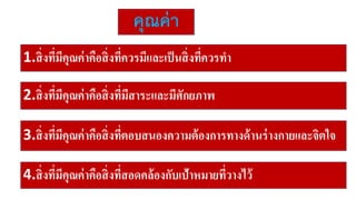 คุณค่า
1.สิ่งที่มีคุณค่าคือสิ่งที่ควรมีและเป็นสิ่งที่ควรทา
2.สิ่งที่มีคุณค่าคือสิ่งที่มีสาระและมีศักยภาพ
3.สิ่งที่มีคุณค่าคือสิ่งที่ตอบสนองความต้องการทางด้านร่างกายและจิตใจ
4.สิ่งที่มีคุณค่าคือสิ่งที่สอดคล้องกับเป้าหมายที่วางไว้
 