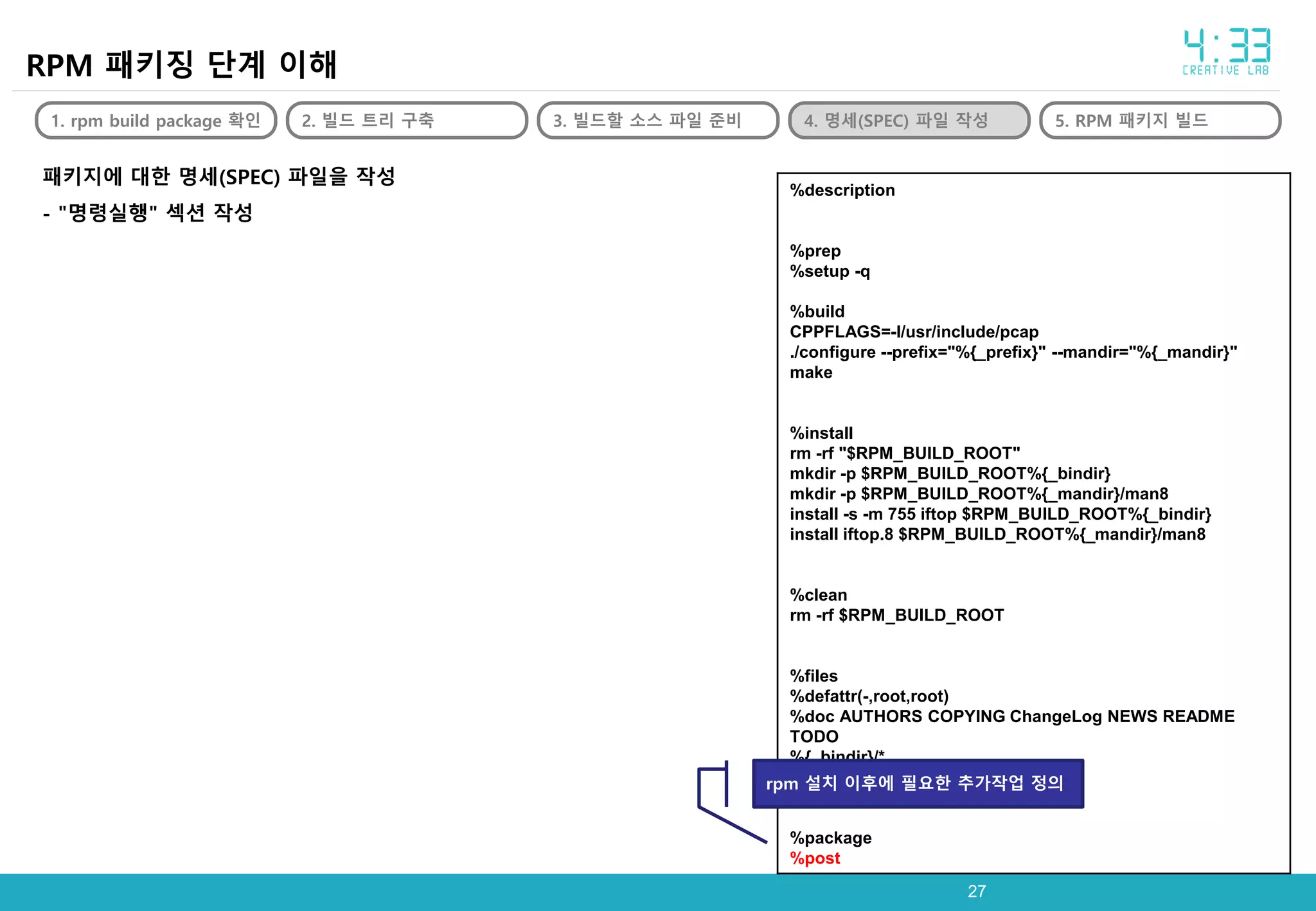 2727
RPM 패키징 단계 이해
1. rpm build package 확인 2. 빌드 트리 구축 3. 빌드할 소스 파일 준비 4. 명세(SPEC) 파일 작성 5. RPM 패키지 빌드
패키지에 대한 명세(SPEC) 파일을 작성
- "명령실행" 섹션 작성
%description
%prep
%setup -q
%build
CPPFLAGS=-I/usr/include/pcap
./configure --prefix="%{_prefix}" --mandir="%{_mandir}"
make
%install
rm -rf "$RPM_BUILD_ROOT"
mkdir -p $RPM_BUILD_ROOT%{_bindir}
mkdir -p $RPM_BUILD_ROOT%{_mandir}/man8
install -s -m 755 iftop $RPM_BUILD_ROOT%{_bindir}
install iftop.8 $RPM_BUILD_ROOT%{_mandir}/man8
%clean
rm -rf $RPM_BUILD_ROOT
%files
%defattr(-,root,root)
%doc AUTHORS COPYING ChangeLog NEWS README
TODO
%{_bindir}/*
%doc %{_mandir}/man*/*
%package
%post
rpm 설치 이후에 필요한 추가작업 정의
 
