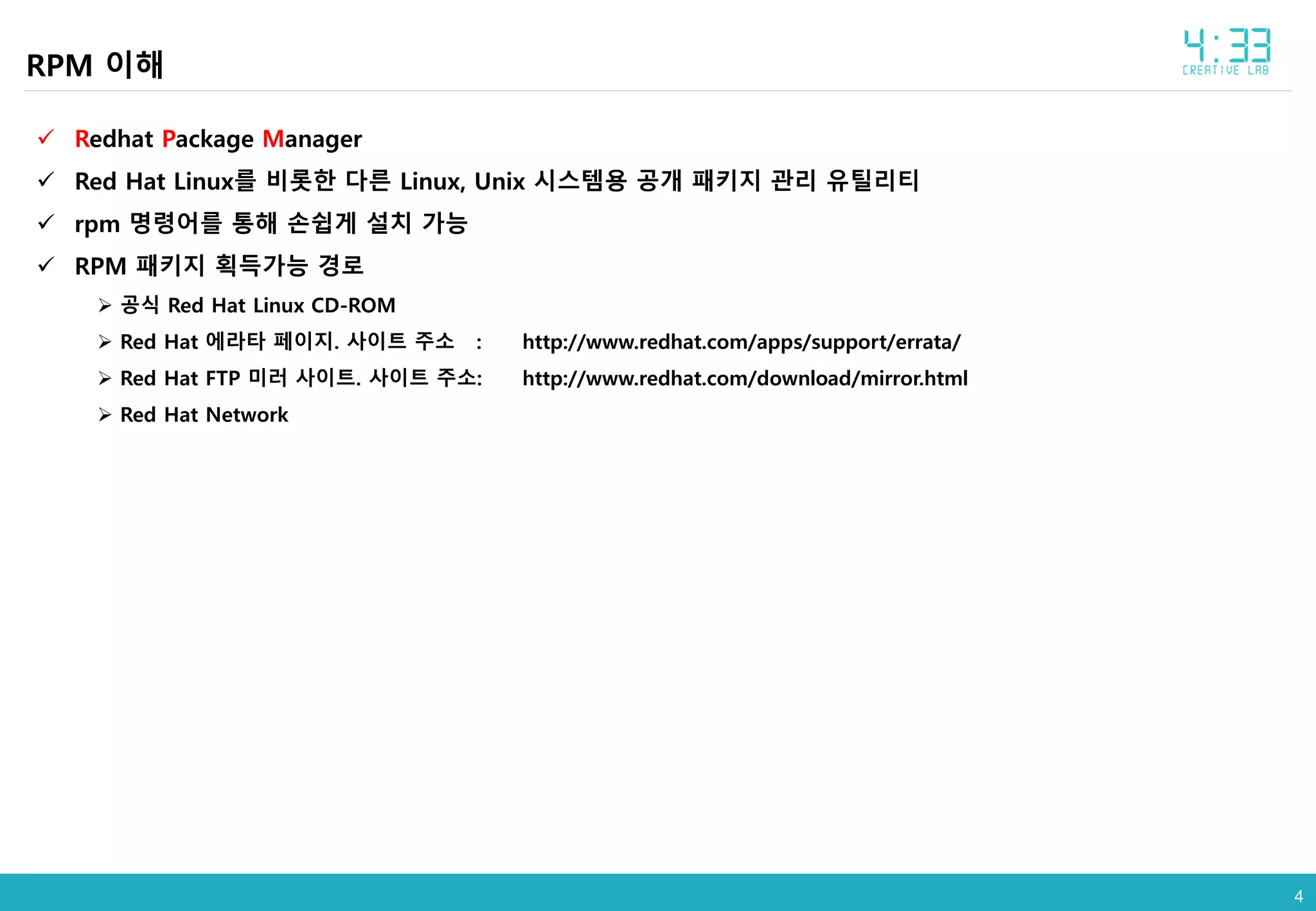 44
RPM 이해
 Redhat Package Manager
 Red Hat Linux를 비롯한 다른 Linux, Unix 시스템용 공개 패키지 관리 유틸리티
 rpm 명령어를 통해 손쉽게 설치 가능
 RPM 패키지 획득가능 경로
 공식 Red Hat Linux CD-ROM
 Red Hat 에라타 페이지. 사이트 주소 : http://www.redhat.com/apps/support/errata/
 Red Hat FTP 미러 사이트. 사이트 주소: http://www.redhat.com/download/mirror.html
 Red Hat Network
 