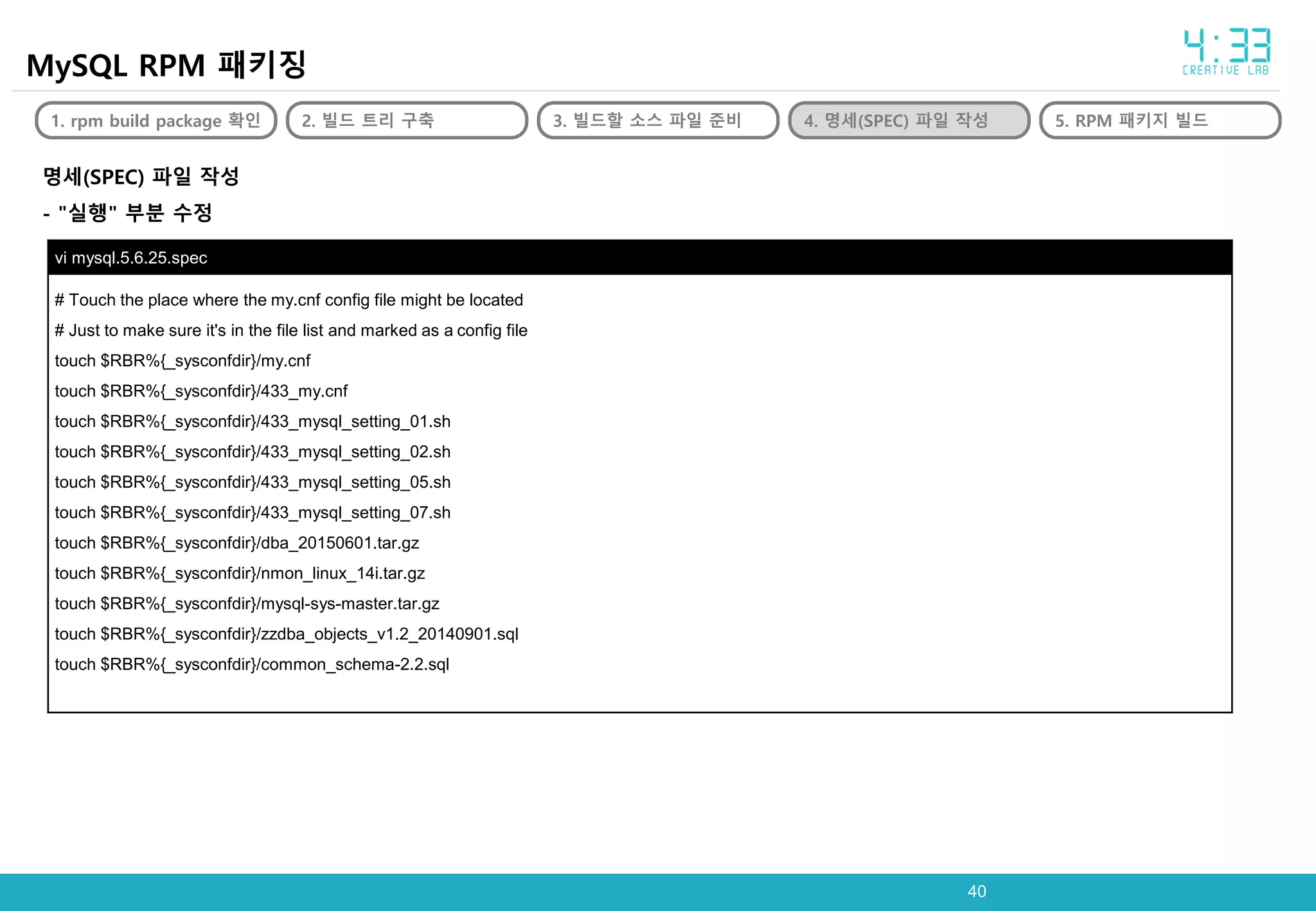 4040
MySQL RPM 패키징
1. rpm build package 확인 2. 빌드 트리 구축 3. 빌드할 소스 파일 준비 4. 명세(SPEC) 파일 작성 5. RPM 패키지 빌드
명세(SPEC) 파일 작성
- "실행" 부분 수정
vi mysql.5.6.25.spec
# Touch the place where the my.cnf config file might be located
# Just to make sure it's in the file list and marked as a config file
touch $RBR%{_sysconfdir}/my.cnf
touch $RBR%{_sysconfdir}/433_my.cnf
touch $RBR%{_sysconfdir}/433_mysql_setting_01.sh
touch $RBR%{_sysconfdir}/433_mysql_setting_02.sh
touch $RBR%{_sysconfdir}/433_mysql_setting_05.sh
touch $RBR%{_sysconfdir}/433_mysql_setting_07.sh
touch $RBR%{_sysconfdir}/dba_20150601.tar.gz
touch $RBR%{_sysconfdir}/nmon_linux_14i.tar.gz
touch $RBR%{_sysconfdir}/mysql-sys-master.tar.gz
touch $RBR%{_sysconfdir}/zzdba_objects_v1.2_20140901.sql
touch $RBR%{_sysconfdir}/common_schema-2.2.sql
 