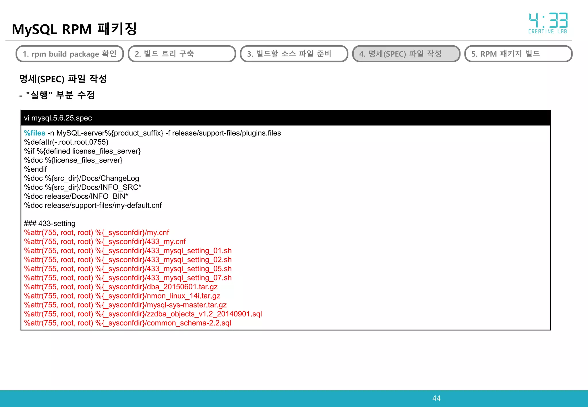 4444
MySQL RPM 패키징
1. rpm build package 확인 2. 빌드 트리 구축 3. 빌드할 소스 파일 준비 4. 명세(SPEC) 파일 작성 5. RPM 패키지 빌드
명세(SPEC) 파일 작성
- "실행" 부분 수정
vi mysql.5.6.25.spec
%files -n MySQL-server%{product_suffix} -f release/support-files/plugins.files
%defattr(-,root,root,0755)
%if %{defined license_files_server}
%doc %{license_files_server}
%endif
%doc %{src_dir}/Docs/ChangeLog
%doc %{src_dir}/Docs/INFO_SRC*
%doc release/Docs/INFO_BIN*
%doc release/support-files/my-default.cnf
### 433-setting
%attr(755, root, root) %{_sysconfdir}/my.cnf
%attr(755, root, root) %{_sysconfdir}/433_my.cnf
%attr(755, root, root) %{_sysconfdir}/433_mysql_setting_01.sh
%attr(755, root, root) %{_sysconfdir}/433_mysql_setting_02.sh
%attr(755, root, root) %{_sysconfdir}/433_mysql_setting_05.sh
%attr(755, root, root) %{_sysconfdir}/433_mysql_setting_07.sh
%attr(755, root, root) %{_sysconfdir}/dba_20150601.tar.gz
%attr(755, root, root) %{_sysconfdir}/nmon_linux_14i.tar.gz
%attr(755, root, root) %{_sysconfdir}/mysql-sys-master.tar.gz
%attr(755, root, root) %{_sysconfdir}/zzdba_objects_v1.2_20140901.sql
%attr(755, root, root) %{_sysconfdir}/common_schema-2.2.sql
 