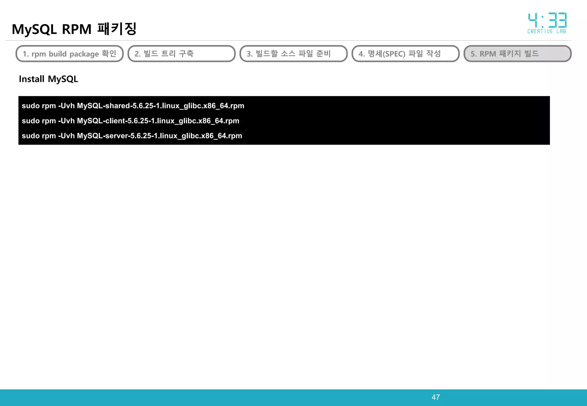 4747
MySQL RPM 패키징
1. rpm build package 확인 2. 빌드 트리 구축 3. 빌드할 소스 파일 준비 4. 명세(SPEC) 파일 작성 5. RPM 패키지 빌드
Install MySQL
sudo rpm -Uvh MySQL-shared-5.6.25-1.linux_glibc.x86_64.rpm
sudo rpm -Uvh MySQL-client-5.6.25-1.linux_glibc.x86_64.rpm
sudo rpm -Uvh MySQL-server-5.6.25-1.linux_glibc.x86_64.rpm
 