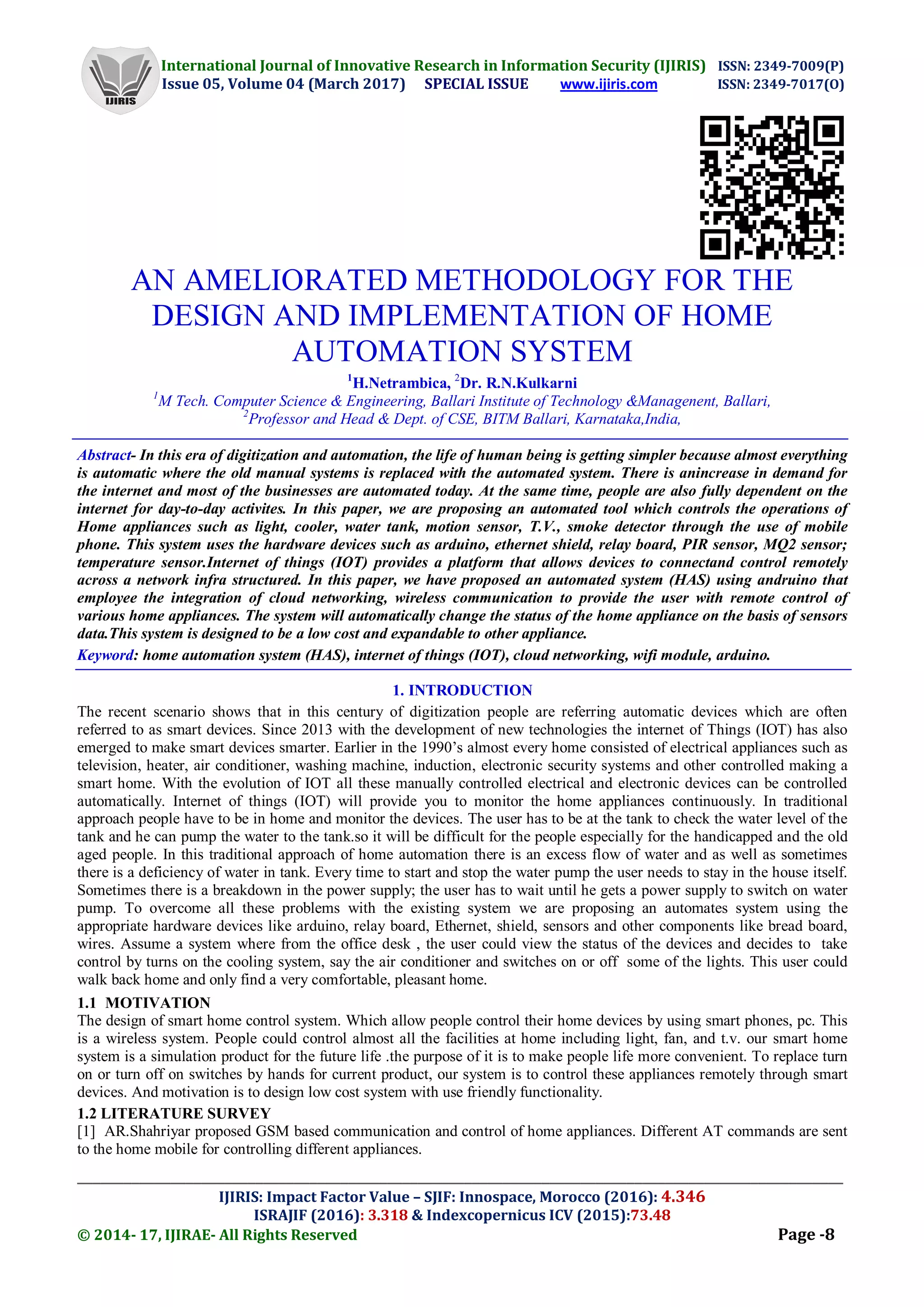 International Journal of Innovative Research in Information Security (IJIRIS) ISSN: 2349-7009(P)
Issue 05, Volume 04 (March 2017) SPECIAL ISSUE www.ijiris.com ISSN: 2349-7017(O)
___________________________________________________________________________________________________
IJIRIS: Impact Factor Value – SJIF: Innospace, Morocco (2016): 4.346
ISRAJIF (2016): 3.318 & Indexcopernicus ICV (2015):73.48
© 2014- 17, IJIRAE- All Rights Reserved Page -8
AN AMELIORATED METHODOLOGY FOR THE
DESIGN AND IMPLEMENTATION OF HOME
AUTOMATION SYSTEM
1
H.Netrambica, 2
Dr. R.N.Kulkarni
1
M Tech. Computer Science & Engineering, Ballari Institute of Technology &Managenent, Ballari,
2
Professor and Head & Dept. of CSE, BITM Ballari, Karnataka,India,
Abstract- In this era of digitization and automation, the life of human being is getting simpler because almost everything
is automatic where the old manual systems is replaced with the automated system. There is anincrease in demand for
the internet and most of the businesses are automated today. At the same time, people are also fully dependent on the
internet for day-to-day activites. In this paper, we are proposing an automated tool which controls the operations of
Home appliances such as light, cooler, water tank, motion sensor, T.V., smoke detector through the use of mobile
phone. This system uses the hardware devices such as arduino, ethernet shield, relay board, PIR sensor, MQ2 sensor;
temperature sensor.Internet of things (IOT) provides a platform that allows devices to connectand control remotely
across a network infra structured. In this paper, we have proposed an automated system (HAS) using andruino that
employee the integration of cloud networking, wireless communication to provide the user with remote control of
various home appliances. The system will automatically change the status of the home appliance on the basis of sensors
data.This system is designed to be a low cost and expandable to other appliance.
Keyword: home automation system (HAS), internet of things (IOT), cloud networking, wifi module, arduino.
1. INTRODUCTION
The recent scenario shows that in this century of digitization people are referring automatic devices which are often
referred to as smart devices. Since 2013 with the development of new technologies the internet of Things (IOT) has also
emerged to make smart devices smarter. Earlier in the 1990’s almost every home consisted of electrical appliances such as
television, heater, air conditioner, washing machine, induction, electronic security systems and other controlled making a
smart home. With the evolution of IOT all these manually controlled electrical and electronic devices can be controlled
automatically. Internet of things (IOT) will provide you to monitor the home appliances continuously. In traditional
approach people have to be in home and monitor the devices. The user has to be at the tank to check the water level of the
tank and he can pump the water to the tank.so it will be difficult for the people especially for the handicapped and the old
aged people. In this traditional approach of home automation there is an excess flow of water and as well as sometimes
there is a deficiency of water in tank. Every time to start and stop the water pump the user needs to stay in the house itself.
Sometimes there is a breakdown in the power supply; the user has to wait until he gets a power supply to switch on water
pump. To overcome all these problems with the existing system we are proposing an automates system using the
appropriate hardware devices like arduino, relay board, Ethernet, shield, sensors and other components like bread board,
wires. Assume a system where from the office desk , the user could view the status of the devices and decides to take
control by turns on the cooling system, say the air conditioner and switches on or off some of the lights. This user could
walk back home and only find a very comfortable, pleasant home.
1.1 MOTIVATION
The design of smart home control system. Which allow people control their home devices by using smart phones, pc. This
is a wireless system. People could control almost all the facilities at home including light, fan, and t.v. our smart home
system is a simulation product for the future life .the purpose of it is to make people life more convenient. To replace turn
on or turn off on switches by hands for current product, our system is to control these appliances remotely through smart
devices. And motivation is to design low cost system with use friendly functionality.
1.2 LITERATURE SURVEY
[1] AR.Shahriyar proposed GSM based communication and control of home appliances. Different AT commands are sent
to the home mobile for controlling different appliances.
 